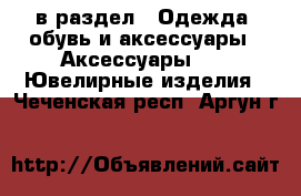  в раздел : Одежда, обувь и аксессуары » Аксессуары »  » Ювелирные изделия . Чеченская респ.,Аргун г.